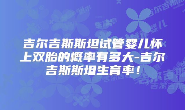 吉尔吉斯斯坦试管婴儿怀上双胎的概率有多大-吉尔吉斯斯坦生育率！