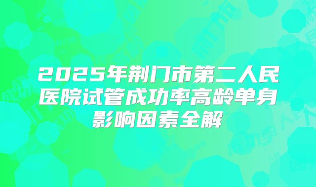 2025年荆门市第二人民医院试管成功率高龄单身影响因素全解