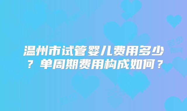 温州市试管婴儿费用多少?单周期费用构成如何?