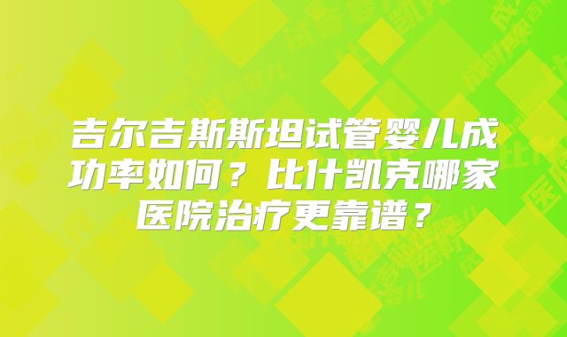 吉尔吉斯斯坦试管婴儿成功率如何?比什凯克哪家医院治疗更靠谱?