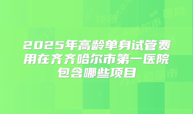 2025年高龄单身试管费用在齐齐哈尔市第一医院包含哪些项目