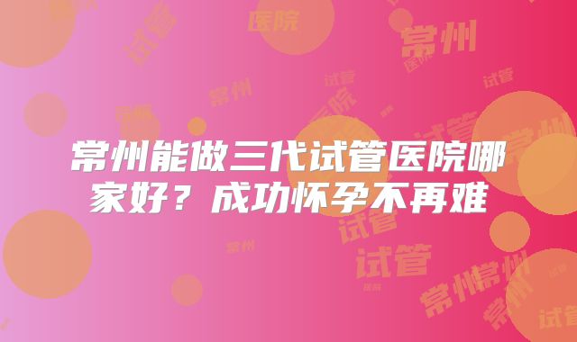 常州能做三代试管医院哪家好？成功怀孕不再难