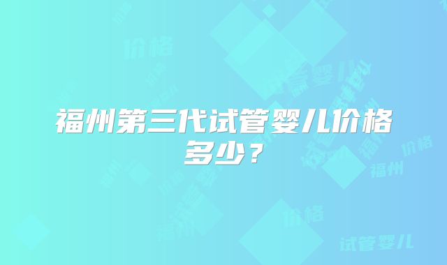 福州第三代试管婴儿价格多少？
