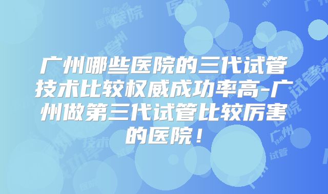 广州哪些医院的三代试管技术比较权威成功率高-广州做第三代试管比较厉害的医院!