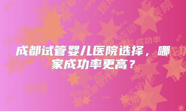 成都试管婴儿医院选择,哪家成功率更高?