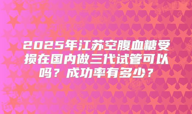 2025年江苏空腹血糖受损在国内做三代试管可以吗？成功率有多少？