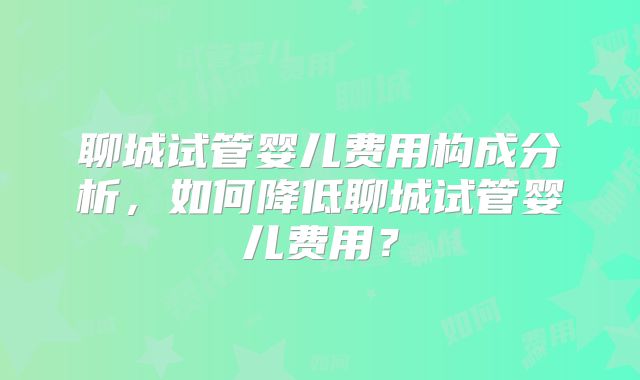 聊城试管婴儿费用构成分析,如何降低聊城试管婴儿费用?