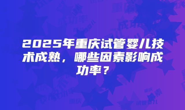 2025年重庆试管婴儿技术成熟,哪些因素影响成功率?