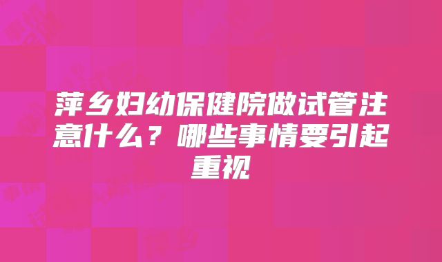 萍乡妇幼保健院做试管注意什么?哪些事情要引起重视