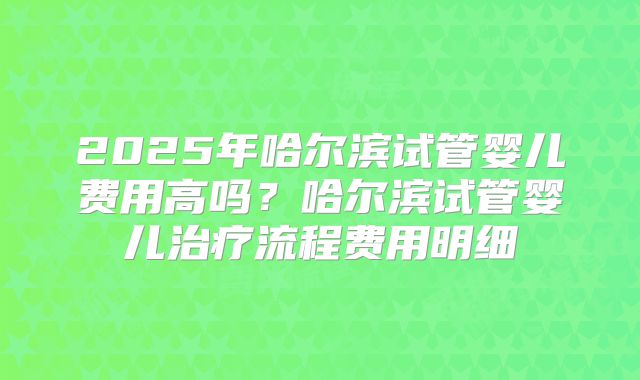2025年哈尔滨试管婴儿费用高吗？哈尔滨试管婴儿治疗流程费用明细