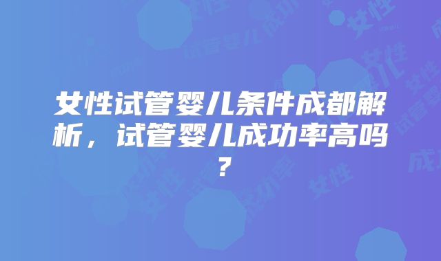 女性试管婴儿条件成都解析，试管婴儿成功率高吗？