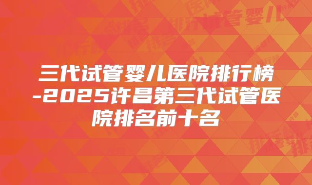 三代试管婴儿医院排行榜-2025许昌第三代试管医院排名前十名