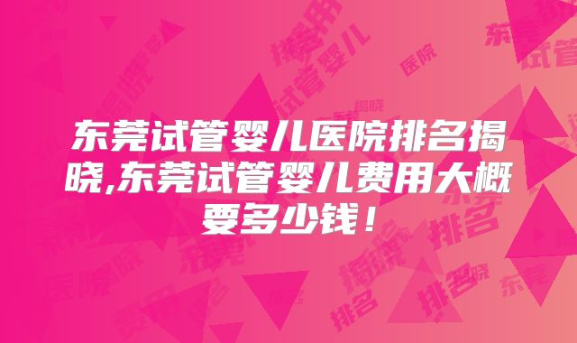 东莞试管婴儿医院排名揭晓,东莞试管婴儿费用大概要多少钱!