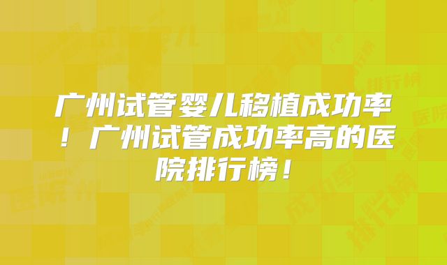 广州试管婴儿移植成功率!广州试管成功率高的医院排行榜!