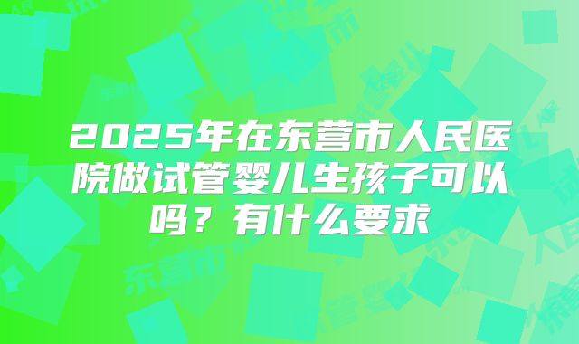 2025年在东营市人民医院做试管婴儿生孩子可以吗?有什么要求