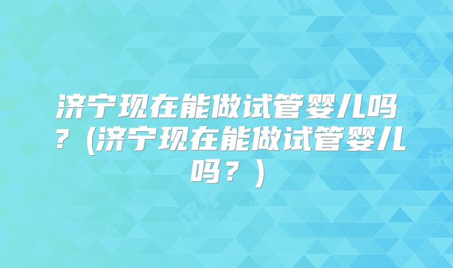 济宁现在能做试管婴儿吗？(济宁现在能做试管婴儿吗？)