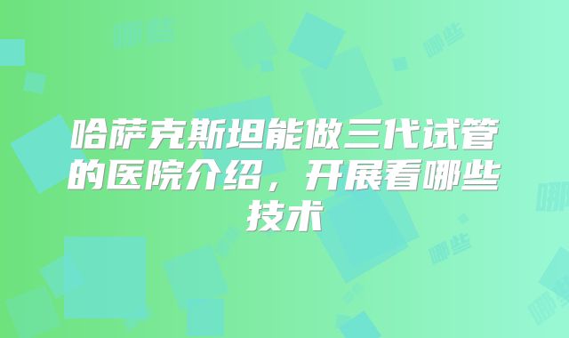 哈萨克斯坦能做三代试管的医院介绍，开展看哪些技术