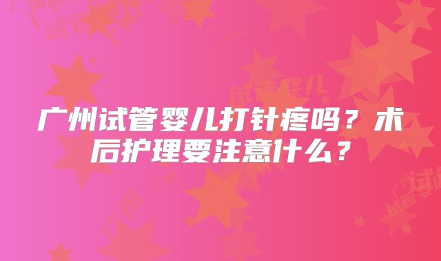 广州试管婴儿打针疼吗?术后护理要注意什么?