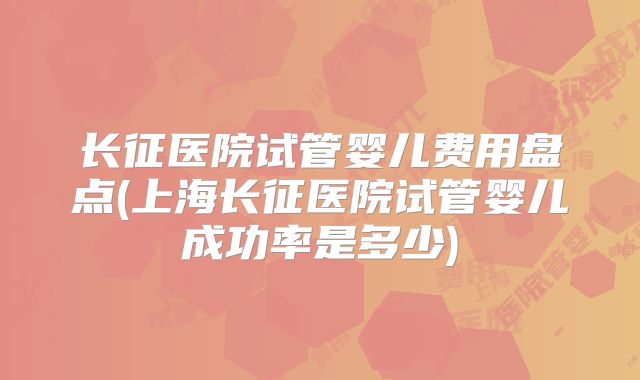 长征医院试管婴儿费用盘点(上海长征医院试管婴儿成功率是多少)