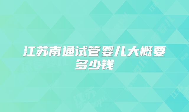 江苏南通试管婴儿大概要多少钱