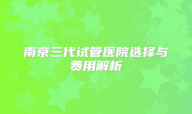 南京三代试管医院选择与费用解析