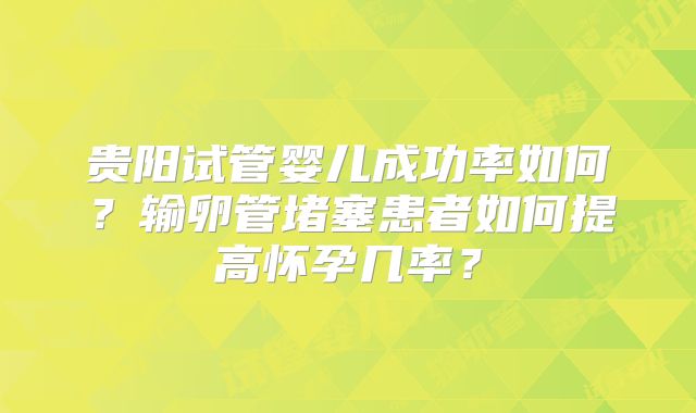 贵阳试管婴儿成功率如何？输卵管堵塞患者如何提高怀孕几率？
