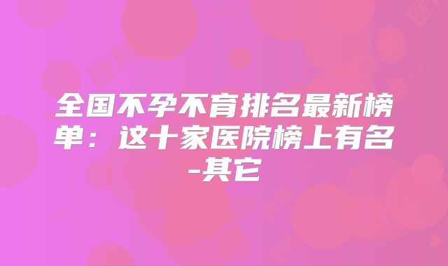 全国不孕不育排名最新榜单：这十家医院榜上有名-其它