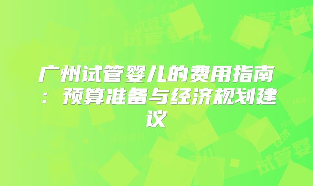 广州试管婴儿的费用指南:预算准备与经济规划建议