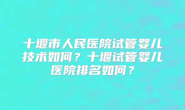 十堰市人民医院试管婴儿技术如何?十堰试管婴儿医院排名如何?