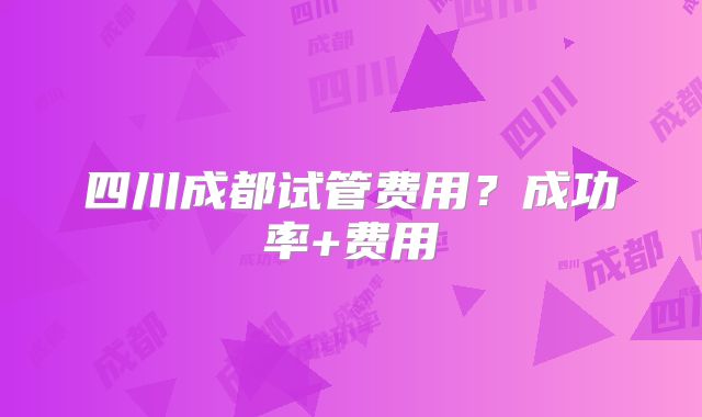 四川成都试管费用?成功率+费用