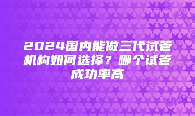 2024国内能做三代试管机构如何选择？哪个试管成功率高