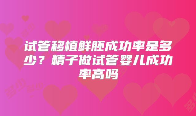 试管移植鲜胚成功率是多少?精子做试管婴儿成功率高吗