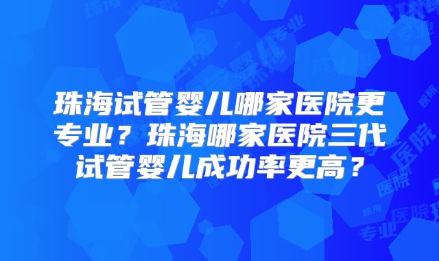 珠海试管婴儿哪家医院更专业？珠海哪家医院三代试管婴儿成功率更高？