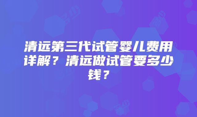 清远第三代试管婴儿费用详解?清远做试管要多少钱?