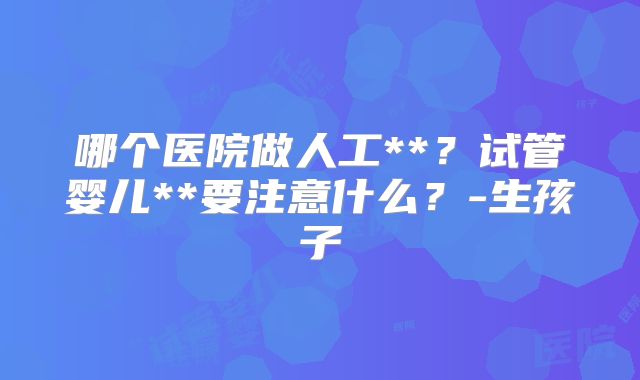 哪个医院做人工**?试管婴儿**要注意什么?-生孩子