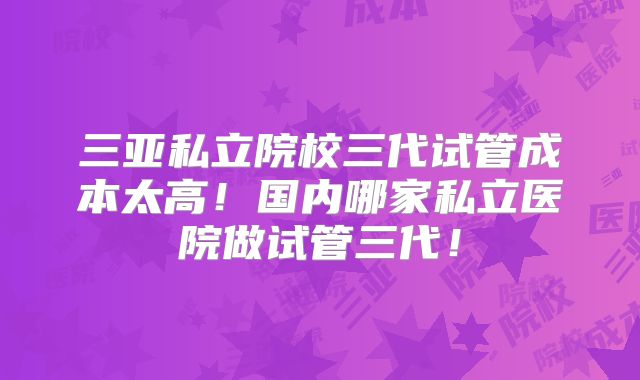 三亚私立院校三代试管成本太高！国内哪家私立医院做试管三代！