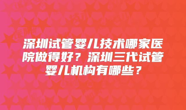 深圳试管婴儿技术哪家医院做得好？深圳三代试管婴儿机构有哪些？