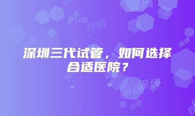 深圳三代试管,如何选择合适医院?