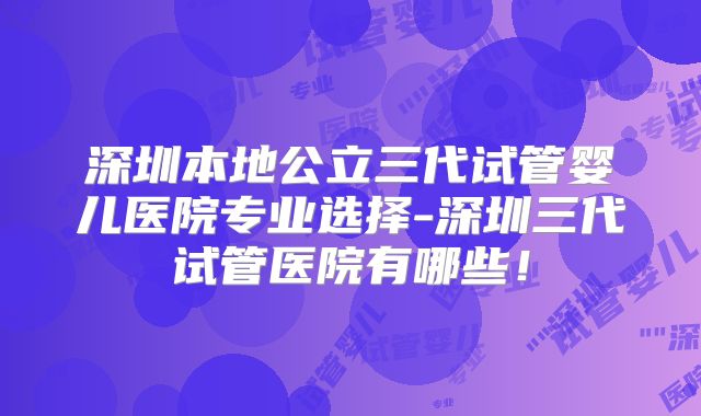 深圳本地公立三代试管婴儿医院专业选择-深圳三代试管医院有哪些!