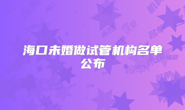 海口未婚做试管机构名单公布