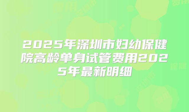 2025年深圳市妇幼保健院高龄单身试管费用2025年最新明细
