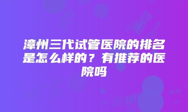 漳州三代试管医院的排名是怎么样的?有推荐的医院吗