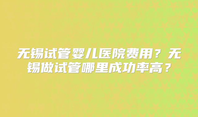 无锡试管婴儿医院费用？无锡做试管哪里成功率高？