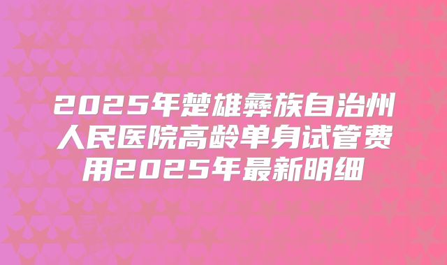 2025年楚雄彝族自治州人民医院高龄单身试管费用2025年最新明细