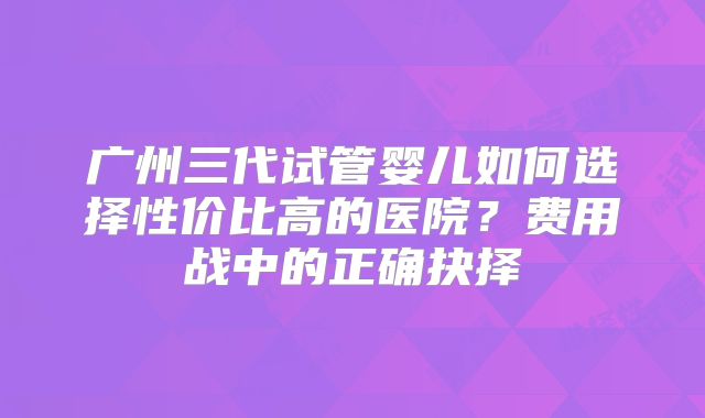 广州三代试管婴儿如何选择性价比高的医院？费用战中的正确抉择