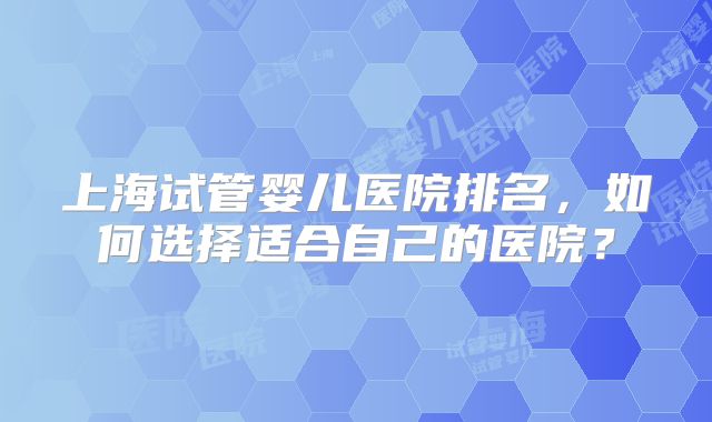 上海试管婴儿医院排名,如何选择适合自己的医院?