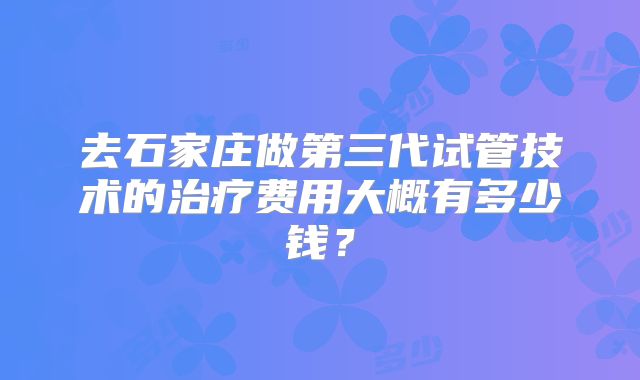 去石家庄做第三代试管技术的治疗费用大概有多少钱?