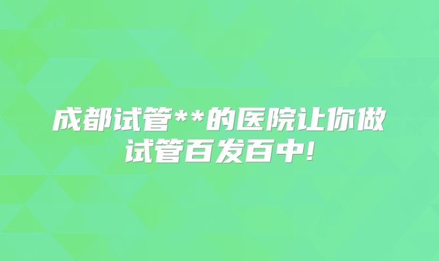 成都试管**的医院让你做试管百发百中!