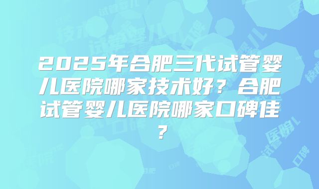 2025年合肥三代试管婴儿医院哪家技术好?合肥试管婴儿医院哪家口碑佳?