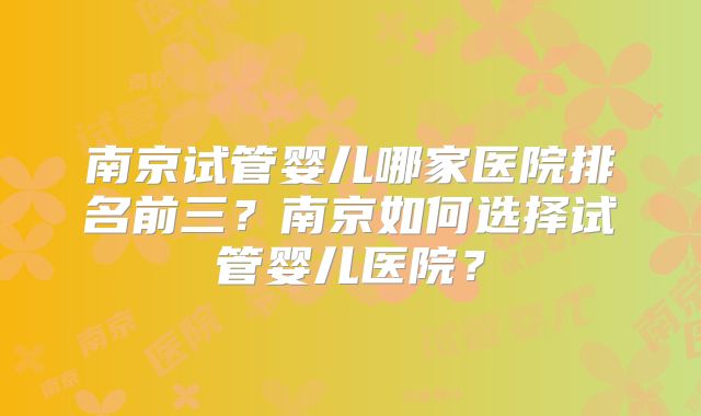 南京试管婴儿哪家医院排名前三？南京如何选择试管婴儿医院？